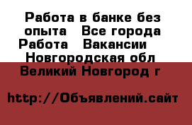 Работа в банке без опыта - Все города Работа » Вакансии   . Новгородская обл.,Великий Новгород г.